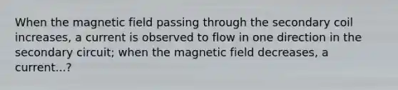 When the magnetic field passing through the secondary coil increases, a current is observed to flow in one direction in the secondary circuit; when the magnetic field decreases, a current...?