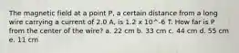 The magnetic field at a point P, a certain distance from a long wire carrying a current of 2.0 A, is 1.2 x 10^-6 T. How far is P from the center of the wire? a. 22 cm b. 33 cm c. 44 cm d. 55 cm e. 11 cm