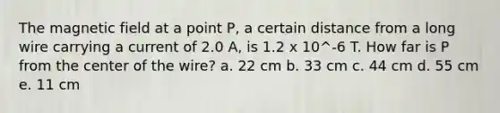 The magnetic field at a point P, a certain distance from a long wire carrying a current of 2.0 A, is 1.2 x 10^-6 T. How far is P from the center of the wire? a. 22 cm b. 33 cm c. 44 cm d. 55 cm e. 11 cm