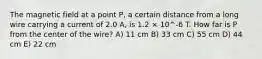 The magnetic field at a point P, a certain distance from a long wire carrying a current of 2.0 A, is 1.2 × 10^-6 T. How far is P from the center of the wire? A) 11 cm B) 33 cm C) 55 cm D) 44 cm E) 22 cm