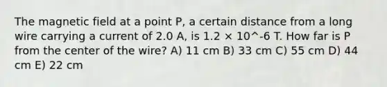 The magnetic field at a point P, a certain distance from a long wire carrying a current of 2.0 A, is 1.2 × 10^-6 T. How far is P from the center of the wire? A) 11 cm B) 33 cm C) 55 cm D) 44 cm E) 22 cm