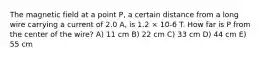 The magnetic field at a point P, a certain distance from a long wire carrying a current of 2.0 A, is 1.2 × 10-6 T. How far is P from the center of the wire? A) 11 cm B) 22 cm C) 33 cm D) 44 cm E) 55 cm