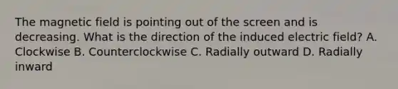 The magnetic field is pointing out of the screen and is decreasing. What is the direction of the induced electric field? A. Clockwise B. Counterclockwise C. Radially outward D. Radially inward