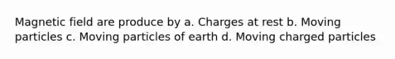 Magnetic field are produce by a. Charges at rest b. Moving particles c. Moving particles of earth d. Moving charged particles