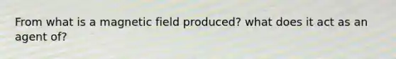 From what is a magnetic field produced? what does it act as an agent of?