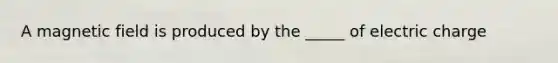 A magnetic field is produced by the _____ of electric charge