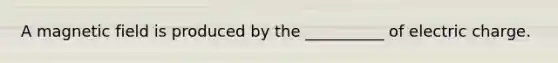 A magnetic field is produced by the __________ of electric charge.