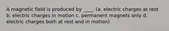 A magnetic field is produced by ____. (a. electric charges at rest b. electric charges in motion c. permanent magnets only d. electric charges both at rest and in motion)