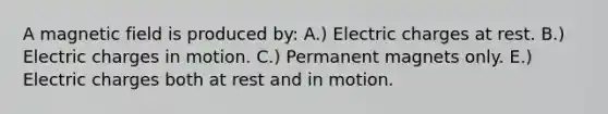 A magnetic field is produced by: A.) Electric charges at rest. B.) Electric charges in motion. C.) Permanent magnets only. E.) Electric charges both at rest and in motion.