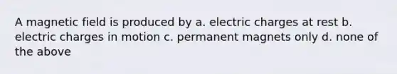 A magnetic field is produced by a. electric charges at rest b. electric charges in motion c. permanent magnets only d. none of the above