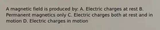 A magnetic field is produced by: A. Electric charges at rest B. Permanent magnetics only C. Electric charges both at rest and in motion D. Electric charges in motion