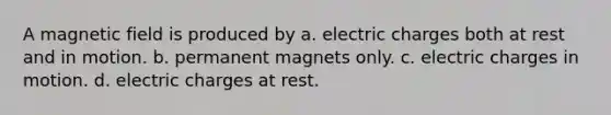 A magnetic field is produced by a. electric charges both at rest and in motion. b. permanent magnets only. c. electric charges in motion. d. electric charges at rest.