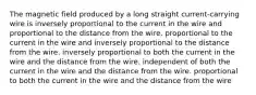 The magnetic field produced by a long straight current-carrying wire is inversely proportional to the current in the wire and proportional to the distance from the wire. proportional to the current in the wire and inversely proportional to the distance from the wire. inversely proportional to both the current in the wire and the distance from the wire. independent of both the current in the wire and the distance from the wire. proportional to both the current in the wire and the distance from the wire