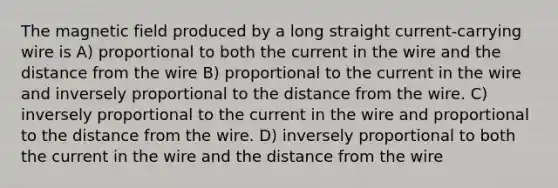 The magnetic field produced by a long straight current-carrying wire is A) proportional to both the current in the wire and the distance from the wire B) proportional to the current in the wire and inversely proportional to the distance from the wire. C) inversely proportional to the current in the wire and proportional to the distance from the wire. D) inversely proportional to both the current in the wire and the distance from the wire