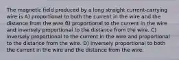 The magnetic field produced by a long straight current-carrying wire is A) proportional to both the current in the wire and the distance from the wire B) proportional to the current in the wire and inversely proportional to the distance from the wire. C) inversely proportional to the current in the wire and proportional to the distance from the wire. D) inversely proportional to both the current in the wire and the distance from the wire.