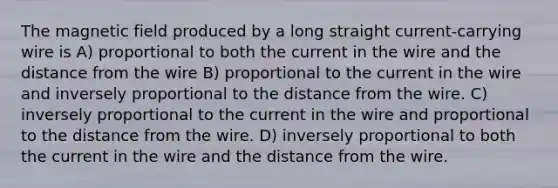 The magnetic field produced by a long straight current-carrying wire is A) proportional to both the current in the wire and the distance from the wire B) proportional to the current in the wire and inversely proportional to the distance from the wire. C) inversely proportional to the current in the wire and proportional to the distance from the wire. D) inversely proportional to both the current in the wire and the distance from the wire.