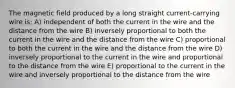 The magnetic field produced by a long straight current-carrying wire is: A) independent of both the current in the wire and the distance from the wire B) inversely proportional to both the current in the wire and the distance from the wire C) proportional to both the current in the wire and the distance from the wire D) inversely proportional to the current in the wire and proportional to the distance from the wire E) proportional to the current in the wire and inversely proportional to the distance from the wire