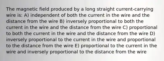 The magnetic field produced by a long straight current-carrying wire is: A) independent of both the current in the wire and the distance from the wire B) inversely proportional to both the current in the wire and the distance from the wire C) proportional to both the current in the wire and the distance from the wire D) inversely proportional to the current in the wire and proportional to the distance from the wire E) proportional to the current in the wire and inversely proportional to the distance from the wire