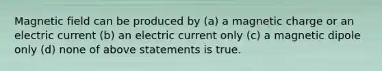 Magnetic field can be produced by (a) a magnetic charge or an electric current (b) an electric current only (c) a magnetic dipole only (d) none of above statements is true.