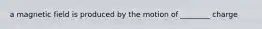 a magnetic field is produced by the motion of ________ charge