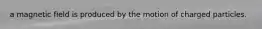 a magnetic field is produced by the motion of charged particles.