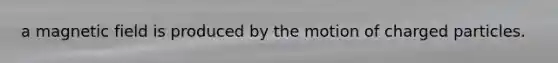 a magnetic field is produced by the motion of charged particles.