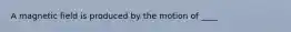 A magnetic field is produced by the motion of ____