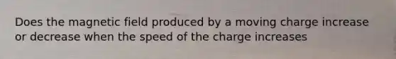 Does the magnetic field produced by a moving charge increase or decrease when the speed of the charge increases