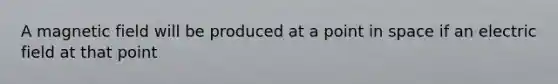 A magnetic field will be produced at a point in space if an electric field at that point
