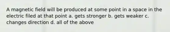 A magnetic field will be produced at some point in a space in the electric filed at that point a. gets stronger b. gets weaker c. changes direction d. all of the above