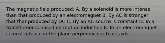 The magnetic field produced: A. By a solenoid is more intense than that produced by an electromagnet B. By AC is stronger that that produced by DC C. By an AC source is constant D. In a transformer is based on mutual induction E. In an electromagnet is most intense in the plane perpendicular to its axis