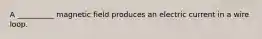 A __________ magnetic field produces an electric current in a wire loop.