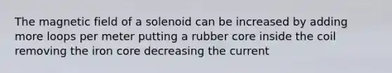 The magnetic field of a solenoid can be increased by adding more loops per meter putting a rubber core inside the coil removing the iron core decreasing the current