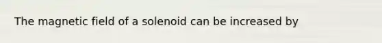 The magnetic field of a solenoid can be increased by
