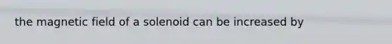 the magnetic field of a solenoid can be increased by