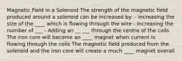 Magnetic Field in a Solenoid The strength of the magnetic field produced around a solenoid can be increased by: - Increasing the size of the ____ which is flowing through the wire - Increasing the number of ___ - Adding an __ ___ through the centre of the coils The iron core will become an ____ magnet when current is flowing through the coils The magnetic field produced from the solenoid and the iron core will create a much ____ magnet overall