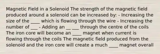 Magnetic Field in a Solenoid The strength of the magnetic field produced around a solenoid can be increased by: - Increasing the size of the ____ which is flowing through the wire - Increasing the number of ___ - Adding an __ ___ through the centre of the coils The iron core will become an ____ magnet when current is flowing through the coils The magnetic field produced from the solenoid and the iron core will create a much ____ magnet overall