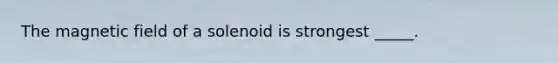 The magnetic field of a solenoid is strongest _____.