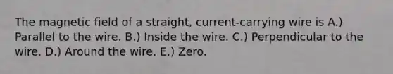 The magnetic field of a straight, current-carrying wire is A.) Parallel to the wire. B.) Inside the wire. C.) Perpendicular to the wire. D.) Around the wire. E.) Zero.