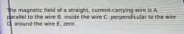 The magnetic field of a straight, current-carrying wire is A. parallel to the wire B. inside the wire C. perpendicular to the wire D. around the wire E. zero