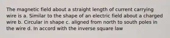 The magnetic field about a straight length of current carrying wire is a. Similar to the shape of an electric field about a charged wire b. Circular in shape c. aligned from north to south poles in the wire d. In accord with the inverse square law