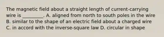 The magnetic field about a straight length of current-carrying wire is _________. A. aligned from north to south poles in the wire B. similar to the shape of an electric field about a charged wire C. in accord with the inverse-square law D. circular in shape