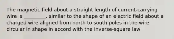 The magnetic field about a straight length of current-carrying wire is _________. similar to the shape of an electric field about a charged wire aligned from north to south poles in the wire circular in shape in accord with the inverse-square law