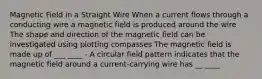 Magnetic Field in a Straight Wire When a current flows through a conducting wire a magnetic field is produced around the wire The shape and direction of the magnetic field can be investigated using plotting compasses The magnetic field is made up of ___ ____ - A circular field pattern indicates that the magnetic field around a current-carrying wire has __ ____