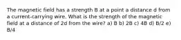 The magnetic field has a strength B at a point a distance d from a current-carrying wire. What is the strength of the magnetic field at a distance of 2d from the wire? a) B b) 2B c) 4B d) B/2 e) B/4