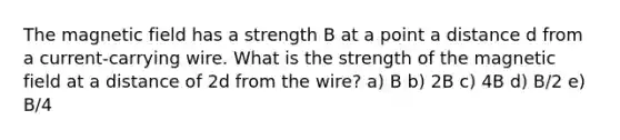 The magnetic field has a strength B at a point a distance d from a current-carrying wire. What is the strength of the magnetic field at a distance of 2d from the wire? a) B b) 2B c) 4B d) B/2 e) B/4