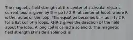 The magnetic field strength at the center of a circular electric current loop is given by B = µo I / 2 R (at center of loop), where R is the radius of the loop. This equation becomes B = µo n I / 2 R for a flat coil of n loops. RHR-2 gives the direction of the field about the loop. A long coil is called a solenoid. The magnetic field strength B inside a solenoid is