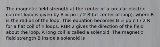 The magnetic field strength at the center of a circular electric current loop is given by B = µo I / 2 R (at center of loop), where R is the radius of the loop. This equation becomes B = µo n I / 2 R for a flat coil of n loops. RHR-2 gives the direction of the field about the loop. A long coil is called a solenoid. The magnetic field strength B inside a solenoid is