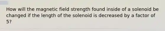 How will the magnetic field strength found inside of a solenoid be changed if the length of the solenoid is decreased by a factor of 5?