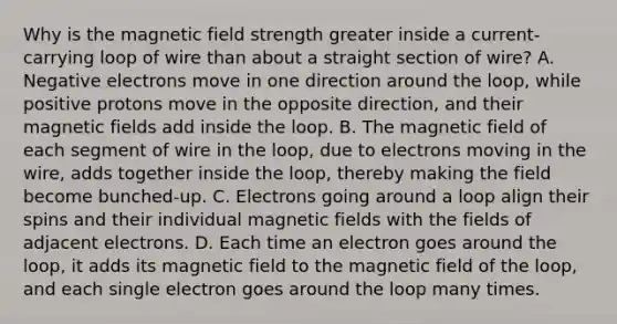 Why is the magnetic field strength greater inside a current-carrying loop of wire than about a straight section of wire? A. Negative electrons move in one direction around the loop, while positive protons move in the opposite direction, and their magnetic fields add inside the loop. B. The magnetic field of each segment of wire in the loop, due to electrons moving in the wire, adds together inside the loop, thereby making the field become bunched-up. C. Electrons going around a loop align their spins and their individual magnetic fields with the fields of adjacent electrons. D. Each time an electron goes around the loop, it adds its magnetic field to the magnetic field of the loop, and each single electron goes around the loop many times.